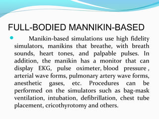 FULL-BODIED MANNIKIN-BASED
 Manikin-based simulations use high fidelity
simulators, manikins that breathe, with breath
sounds, heart tones, and palpable pulses. In
addition, the manikin has a monitor that can
display EKG, pulse oximeter, blood pressure ,
arterial wave forms, pulmonary artery wave forms,
anesthetic gases, etc. Procedures can be
performed on the simulators such as bag-mask
ventilation, intubation, defibrillation, chest tube
placement, cricothyrotomy and others.
 