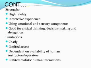 CONT…..
Strengths
High fidelity
Interactive experience
Using emotional and sensory components
Good for critical thinking, decision-making and
delegation
Limitations
Costly
Limited access
Dependent on availability of human
instructors/operators
Limited realistic human interactions
 
