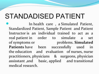 STANDADISED PATIENT
 In health care , a Simulated Patient,
Standardized Patient, Sample Patient and Patient
Instructor is an individual trained to act as a
real patient in order to simulate a set
of symptoms or problems. Simulated
Patients have been successfully used in
the education and evaluation of nurses, nurse
practitioners, physicians & surgeons, physician
assisstant ,and basic, applied and transitional
medical research.
 