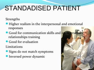 STANDADISED PATIENT
Strengths
Higher realism in the interpersonal and emotional
responses
Good for communication skills and interpersonal
relationships training
Good for evaluation
Limitations
Signs do not match symptoms
Inversed power dynamic
 