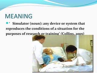 MEANING
‘ Simulator (noun): any device or system that
reproduces the conditions of a situation for the
purposes of research or training’ (Collins, 2005)
 