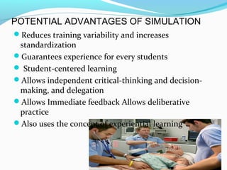 POTENTIAL ADVANTAGES OF SIMULATION
Reduces training variability and increases
standardization
Guarantees experience for every students
 Student-centered learning
Allows independent critical-thinking and decision-
making, and delegation
Allows Immediate feedback Allows deliberative
practice
Also uses the concept of experiential learning
 