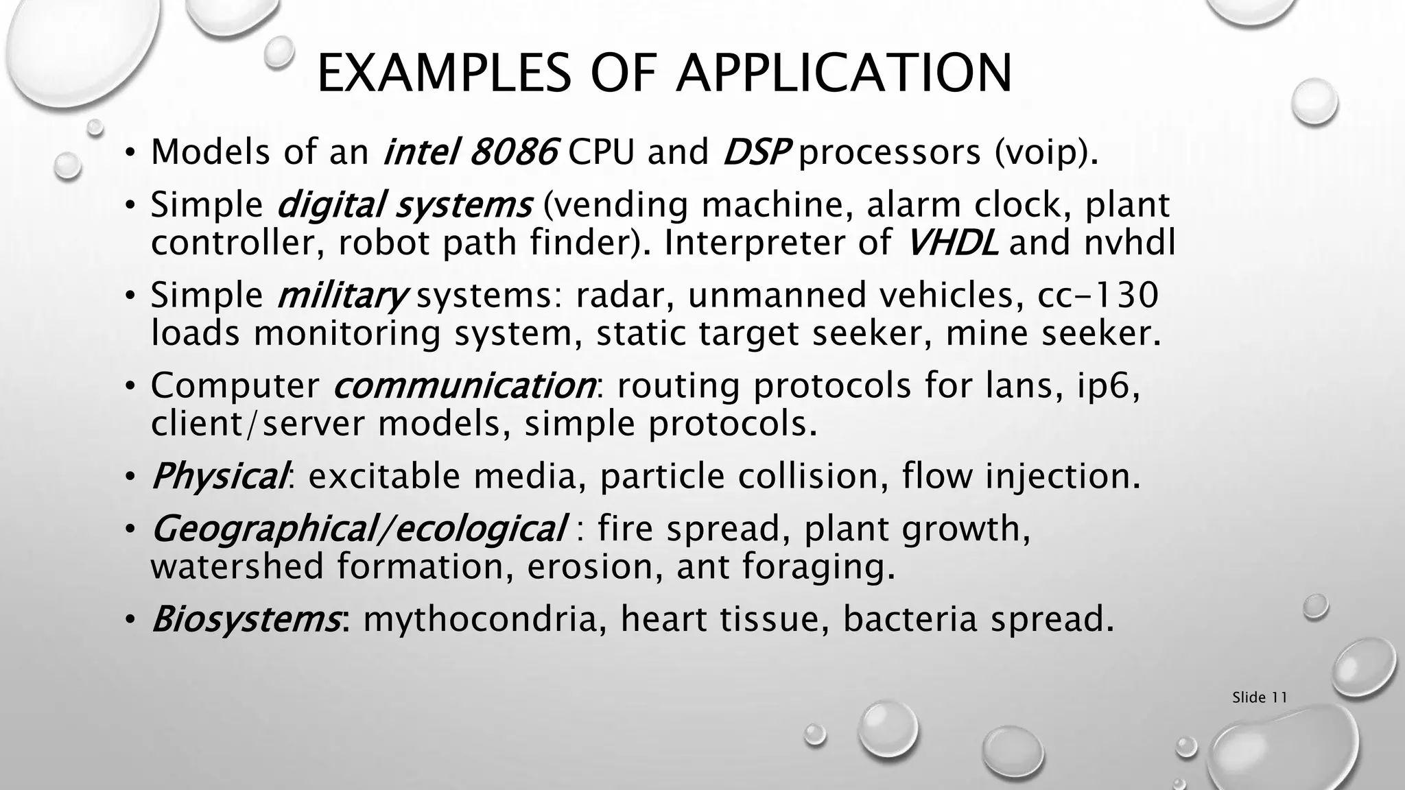 Slide 11
EXAMPLES OF APPLICATION
• Models of an intel 8086 CPU and DSP processors (voip).
• Simple digital systems (vending machine, alarm clock, plant
controller, robot path finder). Interpreter of VHDL and nvhdl
• Simple military systems: radar, unmanned vehicles, cc-130
loads monitoring system, static target seeker, mine seeker.
• Computer communication: routing protocols for lans, ip6,
client/server models, simple protocols.
• Physical: excitable media, particle collision, flow injection.
• Geographical/ecological : fire spread, plant growth,
watershed formation, erosion, ant foraging.
• Biosystems: mythocondria, heart tissue, bacteria spread.
 