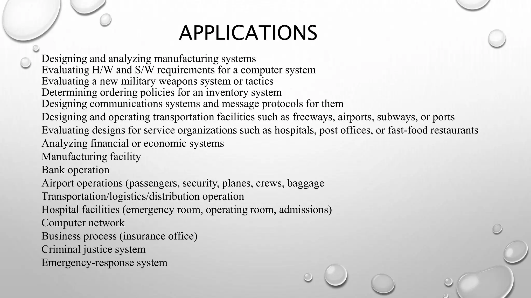 APPLICATIONS
Designing and analyzing manufacturing systems
Evaluating H/W and S/W requirements for a computer system
Evaluating a new military weapons system or tactics
Determining ordering policies for an inventory system
Designing communications systems and message protocols for them
Designing and operating transportation facilities such as freeways, airports, subways, or ports
Evaluating designs for service organizations such as hospitals, post offices, or fast-food restaurants
Analyzing financial or economic systems
Manufacturing facility
Bank operation
Airport operations (passengers, security, planes, crews, baggage
Transportation/logistics/distribution operation
Hospital facilities (emergency room, operating room, admissions)
Computer network
Business process (insurance office)
Criminal justice system
Emergency-response system
 