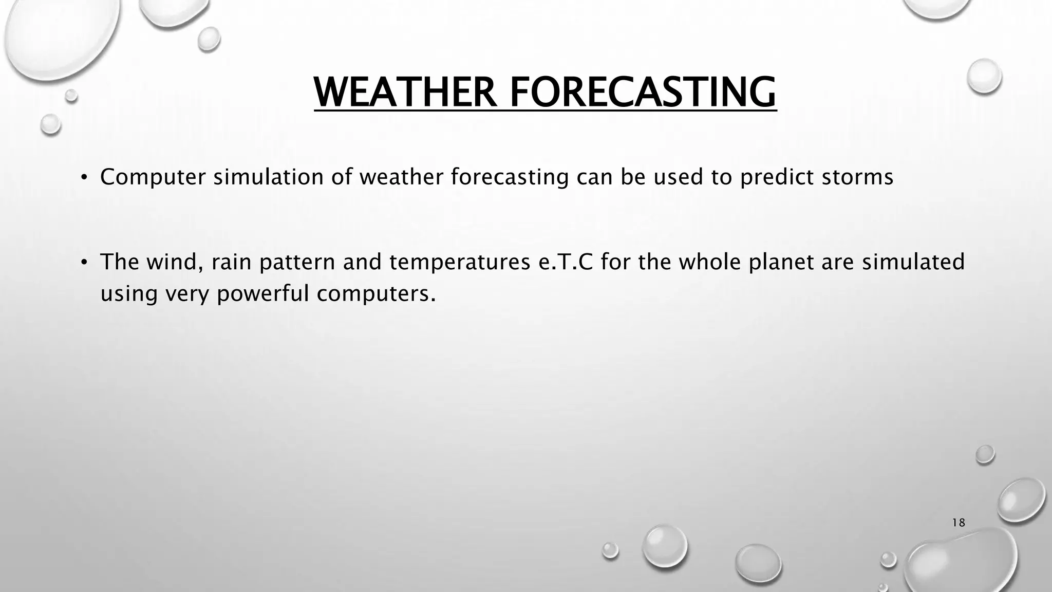 WEATHER FORECASTING
18
• Computer simulation of weather forecasting can be used to predict storms
• The wind, rain pattern and temperatures e.T.C for the whole planet are simulated
using very powerful computers.
 