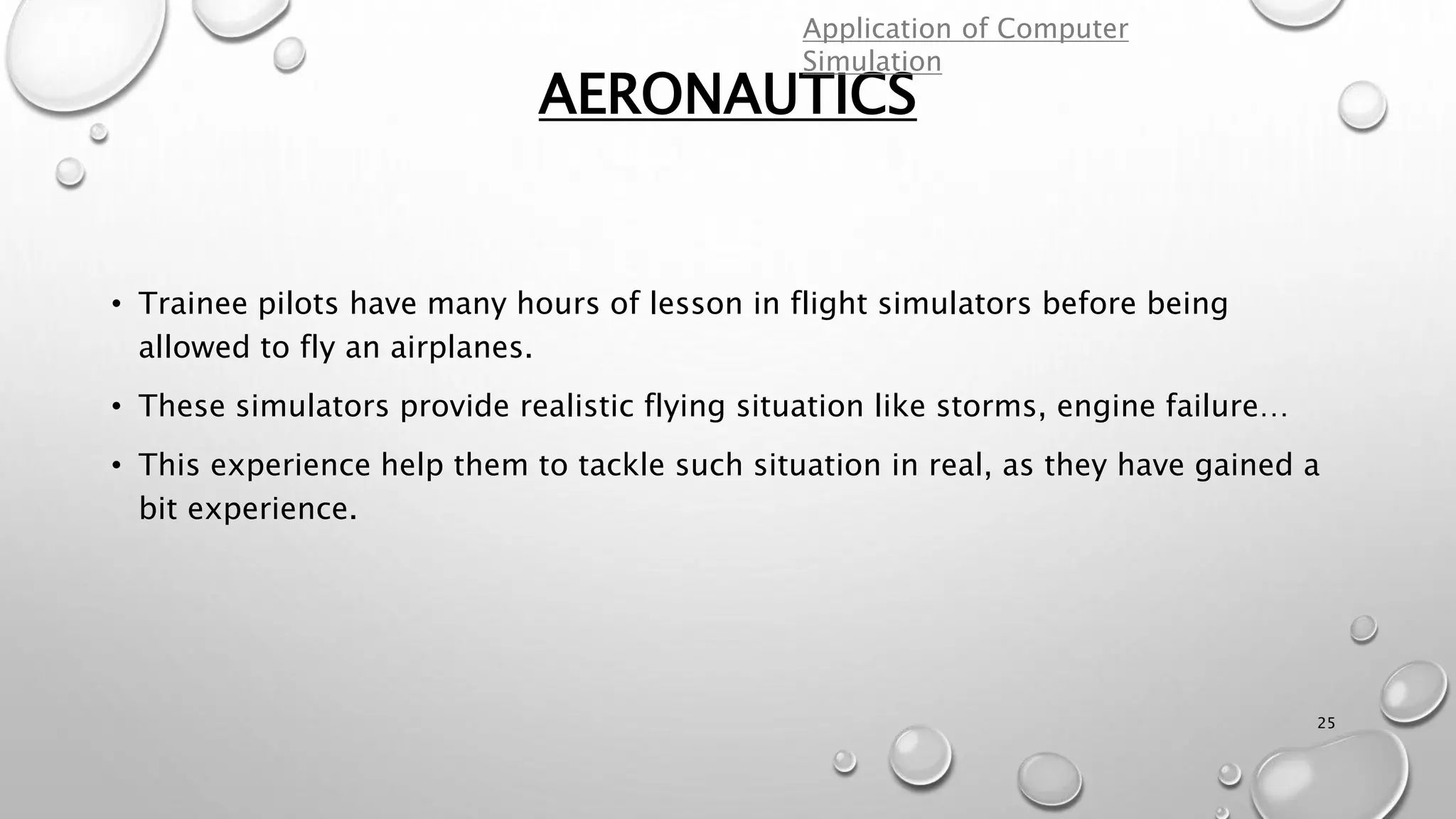 AERONAUTICS
25
• Trainee pilots have many hours of lesson in flight simulators before being
allowed to fly an airplanes.
• These simulators provide realistic flying situation like storms, engine failure…
• This experience help them to tackle such situation in real, as they have gained a
bit experience.
Application of Computer
Simulation
 