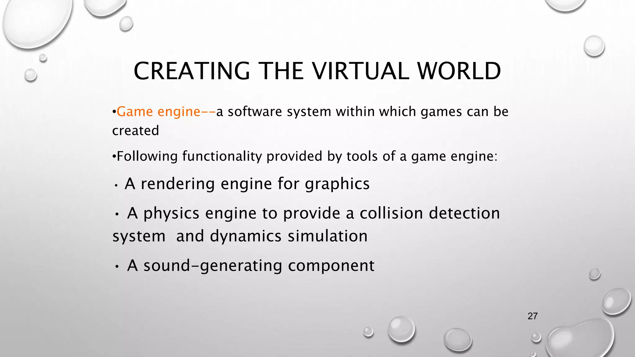 CREATING THE VIRTUAL WORLD
•Game engine--a software system within which games can be
created
•Following functionality provided by tools of a game engine:
• A rendering engine for graphics
• A physics engine to provide a collision detection
system and dynamics simulation
• A sound-generating component
27
 