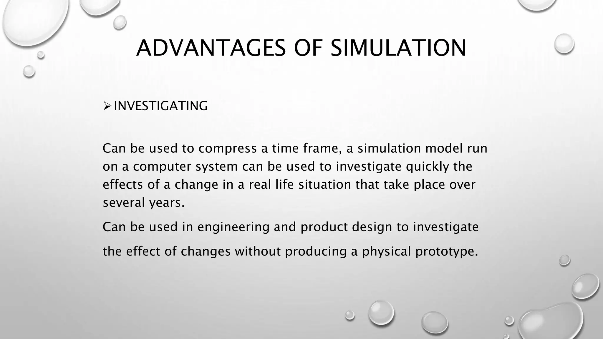 INVESTIGATING
Can be used to compress a time frame, a simulation model run
on a computer system can be used to investigate quickly the
effects of a change in a real life situation that take place over
several years.
Can be used in engineering and product design to investigate
the effect of changes without producing a physical prototype.
ADVANTAGES OF SIMULATION
 