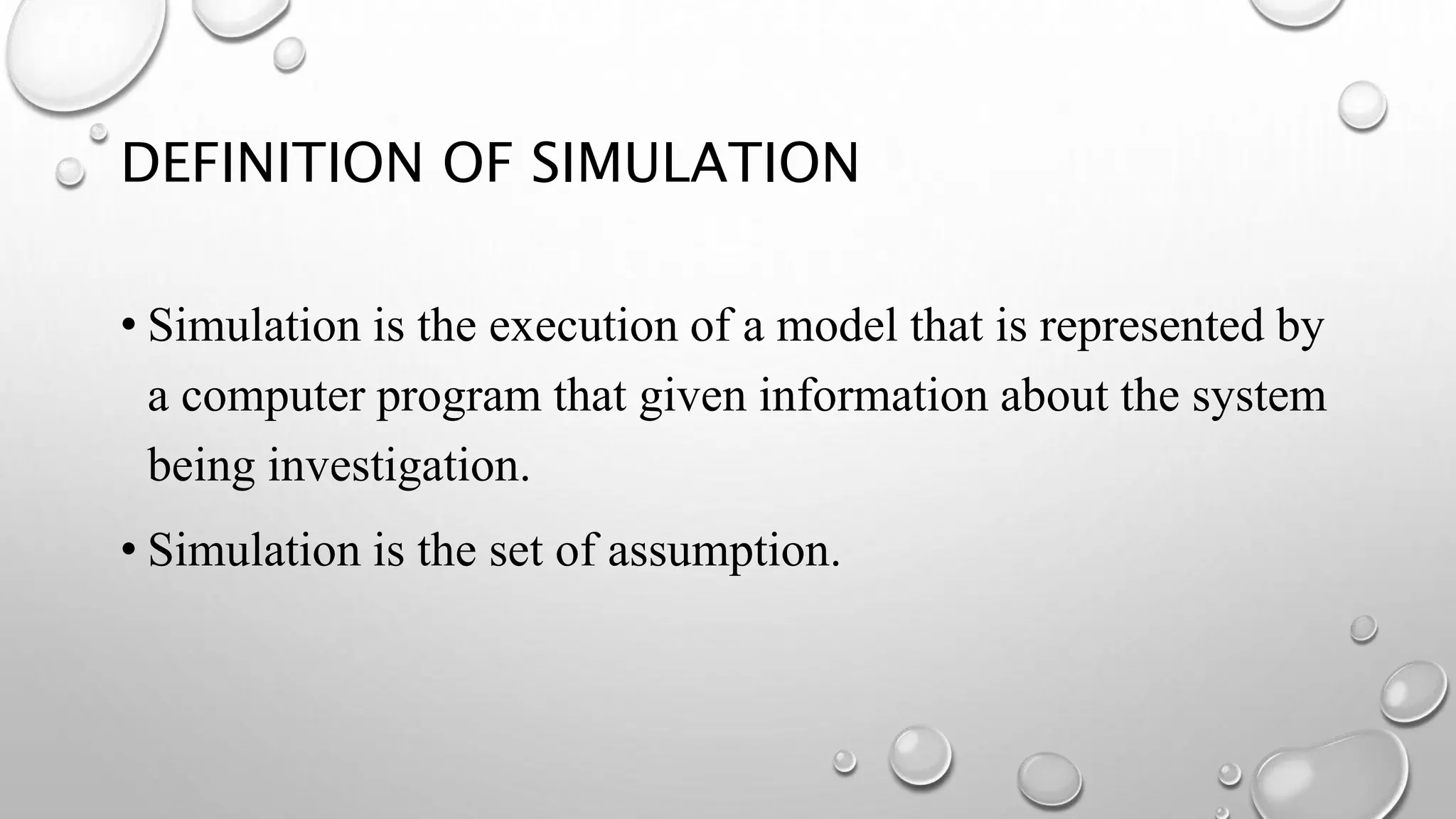 DEFINITION OF SIMULATION
• Simulation is the execution of a model that is represented by
a computer program that given information about the system
being investigation.
• Simulation is the set of assumption.
 