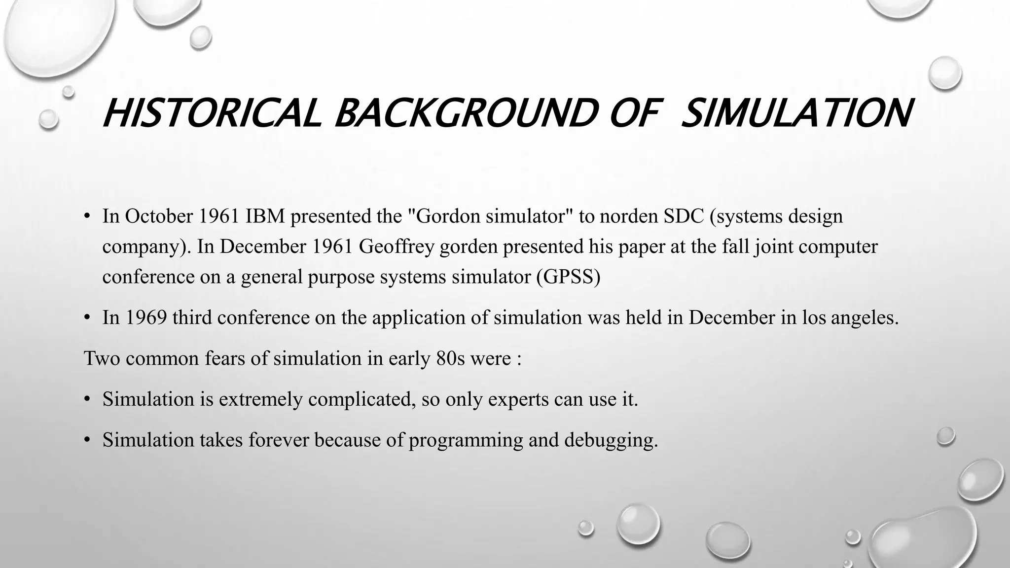 HISTORICAL BACKGROUND OF SIMULATION
• In October 1961 IBM presented the "Gordon simulator" to norden SDC (systems design
company). In December 1961 Geoffrey gorden presented his paper at the fall joint computer
conference on a general purpose systems simulator (GPSS)
• In 1969 third conference on the application of simulation was held in December in los angeles.
Two common fears of simulation in early 80s were :
• Simulation is extremely complicated, so only experts can use it.
• Simulation takes forever because of programming and debugging.
 