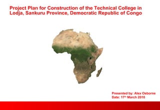 Project Plan for Construction of the Technical College in Lodja, Sankuru Province, Democratic Republic of Congo Presented by: Alex Osborne Date: 17 th  March 2010 