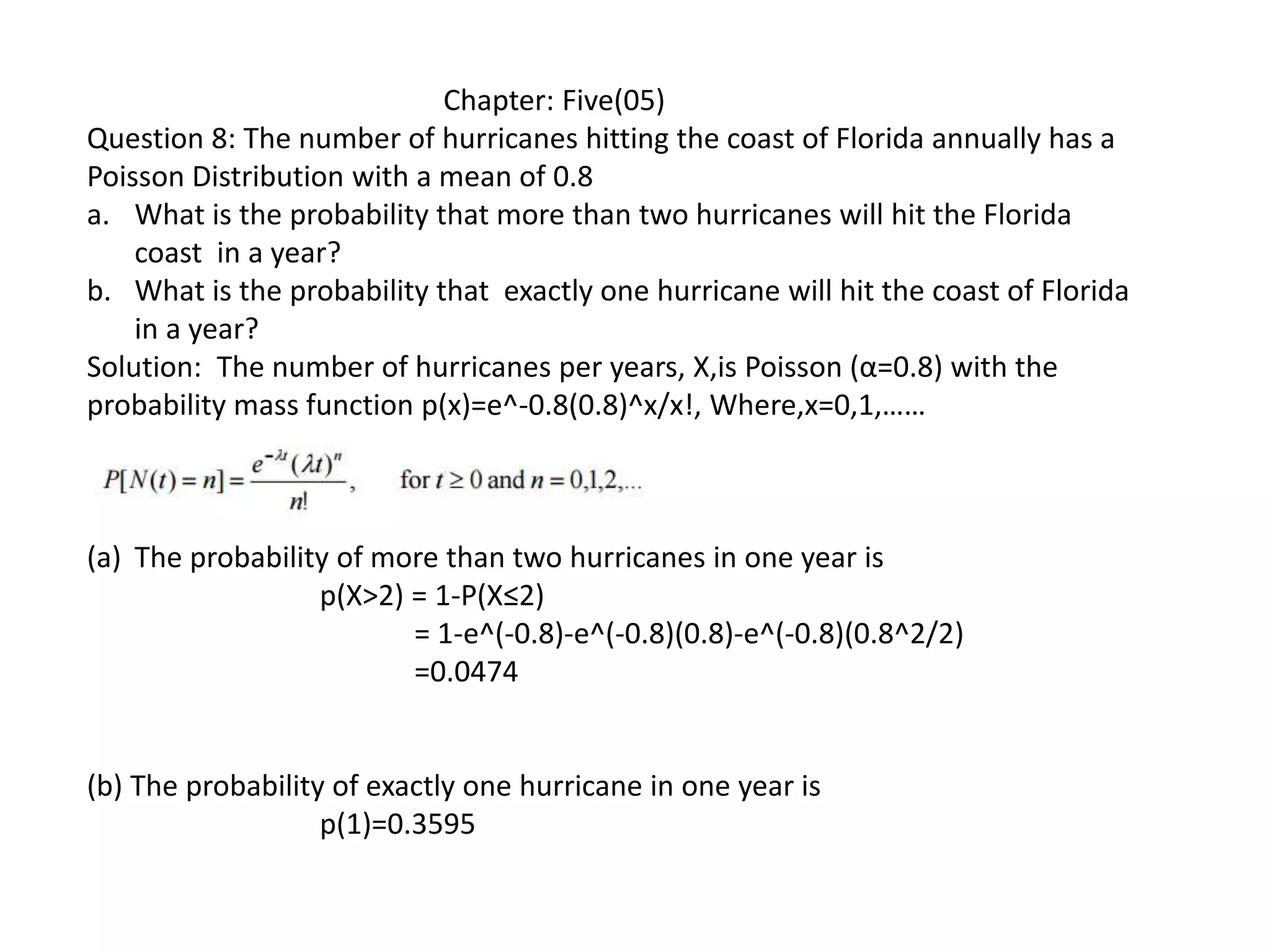 Chapter: Five(05)
Question 8: The number of hurricanes hitting the coast of Florida annually has a
Poisson Distribution with a mean of 0.8
a. What is the probability that more than two hurricanes will hit the Florida
coast in a year?
b. What is the probability that exactly one hurricane will hit the coast of Florida
in a year?
Solution: The number of hurricanes per years, X,is Poisson (α=0.8) with the
probability mass function p(x)=e^-0.8(0.8)^x/x!, Where,x=0,1,……
(a) The probability of more than two hurricanes in one year is
p(X>2) = 1-P(X≤2)
= 1-e^(-0.8)-e^(-0.8)(0.8)-e^(-0.8)(0.8^2/2)
=0.0474
(b) The probability of exactly one hurricane in one year is
p(1)=0.3595
 