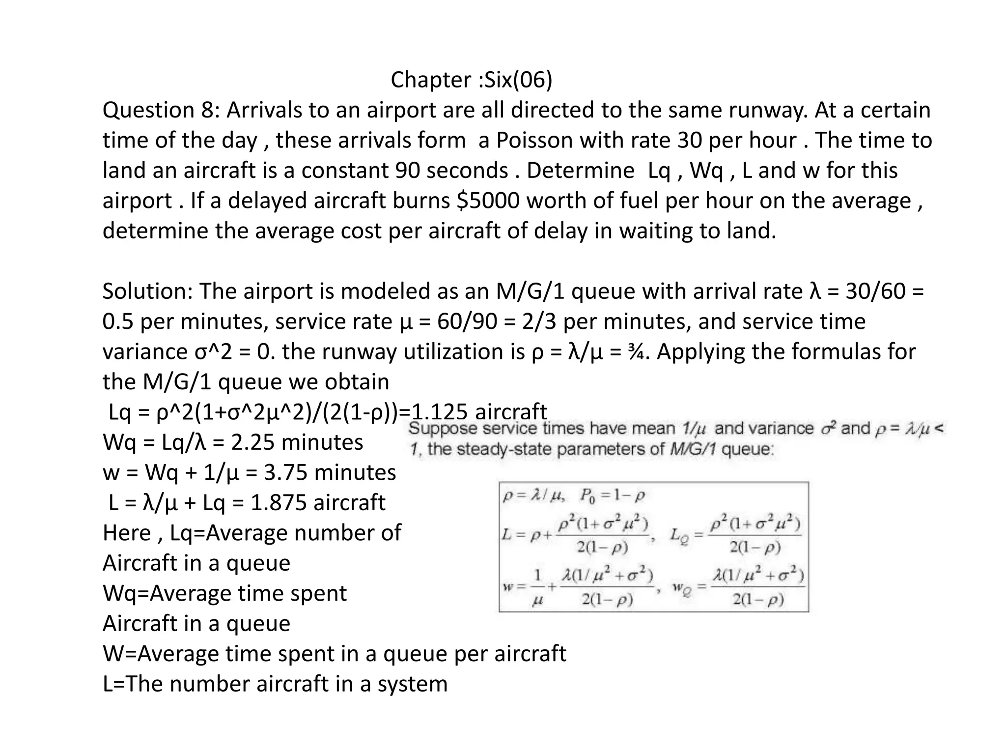 Chapter :Six(06)
Question 8: Arrivals to an airport are all directed to the same runway. At a certain
time of the day , these arrivals form a Poisson with rate 30 per hour . The time to
land an aircraft is a constant 90 seconds . Determine Lq , Wq , L and w for this
airport . If a delayed aircraft burns $5000 worth of fuel per hour on the average ,
determine the average cost per aircraft of delay in waiting to land.
Solution: The airport is modeled as an M/G/1 queue with arrival rate λ = 30/60 =
0.5 per minutes, service rate μ = 60/90 = 2/3 per minutes, and service time
variance σ^2 = 0. the runway utilization is ρ = λ/μ = ¾. Applying the formulas for
the M/G/1 queue we obtain
Lq = ρ^2(1+σ^2μ^2)/(2(1-ρ))=1.125 aircraft
Wq = Lq/λ = 2.25 minutes
w = Wq + 1/μ = 3.75 minutes
L = λ/μ + Lq = 1.875 aircraft
Here , Lq=Average number of
Aircraft in a queue
Wq=Average time spent
Aircraft in a queue
W=Average time spent in a queue per aircraft
L=The number aircraft in a system
 
