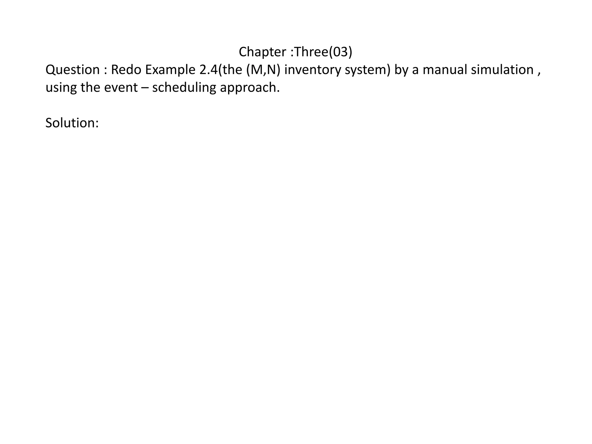 Chapter :Three(03)
Question : Redo Example 2.4(the (M,N) inventory system) by a manual simulation ,
using the event – scheduling approach.
Solution:
 