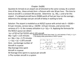 Chapter :Six(06)
Question 8: Arrivals to an airport are all directed to the same runway. At a certain
time of the day , these arrivals form a Poisson with rate 30 per hour . The time to
land an aircraft is a constant 90 seconds . Determine Lq , Wq , L and w for this
airport . If a delayed aircraft burns $5000 worth of fuel per hour on the average ,
determine the average cost per aircraft of delay in waiting to land.
Solution: The airport is modeled as an M/G/1 queue with arrival rate λ = 30/60 =
0.5 per minutes, service rate μ = 60/90 = 2/3 per minutes, and service time
variance σ^2 = 0. the runway utilization is ρ = λ/μ = ¾. Applying the formulas for
the M/G/1 queue we obtain
Lq = ρ^2(1+σ^2μ^2)/(2(1-ρ))=1.125 aircraft
Wq = Lq/λ = 2.25 minutes
w = Wq + 1/μ = 3.75 minutes
L = λ/μ + Lq = 1.875 aircraft
Here , Lq=Average number of
Aircraft in a queue
Wq=Average time spent
Aircraft in a queue
W=Average time spent in a queue per aircraft
L=The number aircraft in a system
 