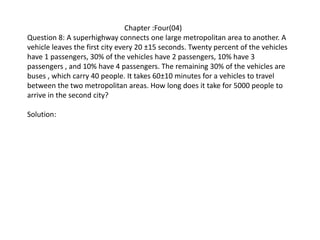 Chapter :Four(04)
Question 8: A superhighway connects one large metropolitan area to another. A
vehicle leaves the first city every 20 ±15 seconds. Twenty percent of the vehicles
have 1 passengers, 30% of the vehicles have 2 passengers, 10% have 3
passengers , and 10% have 4 passengers. The remaining 30% of the vehicles are
buses , which carry 40 people. It takes 60±10 minutes for a vehicles to travel
between the two metropolitan areas. How long does it take for 5000 people to
arrive in the second city?
Solution:
 