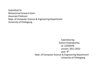 Submitted To:
Muhammad Anwarul Azim
Associate Professor
Dept. of Computer Science & Engineering Department
University of Chittagong
Submitted by:
Aseem Chakrabarthy
Id: 12205078
session: 2011-2012
year: 4th
Dept. of Computer Science & Engineering Department
University of Chittagong
 