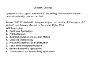 Chapter : One(01)
Question 8: Get a copy of a recent WSC Proceedings and report on the most
unusual application that you can find.
Answer: WSC 2016 is held in Arlington, Virginia, just outside of Washington, D.C.
at the Crystal Gateway Marriott on December 11-14, 2016.
WSC Proceedings :
1. Healthcare Applications
2. PhD Colloquium
3. Big Data Simulation and Decision Making
4. Modeling Methodology
5. Project Management and Construction
6. Social and Behavioral Simulation
7. General & Scientific Applications
8. Environmental and Sustainability Applications.
 