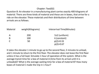 Chapter: Two(02)
Question 8: An elevator in a manufacturing plant carries exactly 400 kilograms of
material. There are three kinds of material and these are in boxes, that arrive for a
ride on the elevator. These materials and their distributions of time between
arrivals are as follows:
Material weight(Kilograms) Interarrival Time(Minutes)
A 200 5±2 (uniform)
B 100 6 (constant)
C 50 p(2)=0.33
p(2)=0.67
It takes the elevator 1 minute to go up to the second floor, 2 minutes to unload,
and 1 minute to return to the first floor. The elevator does not leave the first floor
unless it has a full load. Simulate 1 hour of operation of the system. What is the
average transit time for a box of material A (time from its arrival until it is
unloaded)? What is the average waiting time for a box of material B? How many
boxes of material C made the trip in 1 hour?
 