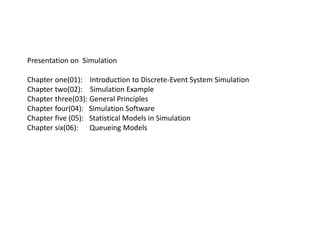 Presentation on Simulation
Chapter one(01): Introduction to Discrete-Event System Simulation
Chapter two(02): Simulation Example
Chapter three(03): General Principles
Chapter four(04): Simulation Software
Chapter five (05): Statistical Models in Simulation
Chapter six(06): Queueing Models
 