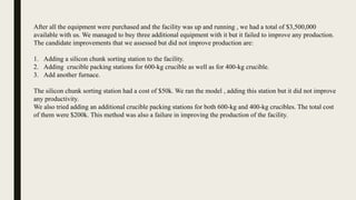 After all the equipment were purchased and the facility was up and running , we had a total of $3,500,000
available with us. We managed to buy three additional equipment with it but it failed to improve any production.
The candidate improvements that we assessed but did not improve production are:
1. Adding a silicon chunk sorting station to the facility.
2. Adding crucible packing stations for 600-kg crucible as well as for 400-kg crucible.
3. Add another furnace.
The silicon chunk sorting station had a cost of $50k. We ran the model , adding this station but it did not improve
any productivity.
We also tried adding an additional crucible packing stations for both 600-kg and 400-kg crucibles. The total cost
of them were $200k. This method was also a failure in improving the production of the facility.
 