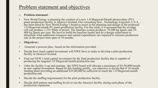 Problem statement and objectives
o Problem statement :
• New World Energy is planning the creation of a new 1.0 Megawatt/Month photovoltaic (PV)
panel production facility in Akureyri Iceland. Our consulting firm , Technology Exporters U.S.A. ,
has been hired by New World Energy’s board to assist in the planning and design of the proposed
1.0 Megawatt/month PV panel production facility. For this study it is assumed that the average
cell can produce 1.335 Watts of power. The baseline system produces 78-600 kg Ignots and 19-
400 kg Ignots per year. We have to build the baseline model and do a design experiment to
determine what additional resources and capital expenditures are required to increase production
rate in the project time span of 10 months.
o Objectives :
• Generate a process plan , based on the information provided.
• Decide how much capital investment will NWE have to make to develop a pilot production
facility in Akureyri Iceland.
• Find out NEW’s total capital investment for the final production facility that is capable of
producing the targeted 1.0 Megawatt/month production rate.
• After the facility is up and running , the NWE board will allocate a maximum of $3,50,000/month
in new capital investment. Based on this funding profile , our objective is decide that if 10 month
funding plant providing an additional $35,00,000 be sufficient to reach the 1.0 Megawatt/month
production rate.
• Decide the staffing requirements for the pilot production facility.
• Decide shift pattern and staffing levels to run the Akureyri facility during each phase of the
production expansion.
 
