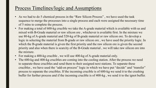 Process Timelines/logic and Assumptions
• As we had to do 5 chemical process in the “Raw Silicon Process” , we have used the task
sequence to merge the processes into a single process and each were assigned the necessary time
of 5 mins to complete the process.
• For making a total of 600-kg crucible we take the A-grade material which is available with us and
mixed with B-Grade material or raw silicon ore , whichever is available first. In the mixture we
use 80-kg of A-grade material and 520-kg of B-grade material or raw silicon ore. To develop a
logic in selecting the material from B-grade or raw silicon ore , we have used the priority logic. In
which the B-grade material is given the first priority and the raw silicon ore is given the second
priority and also when there is scarcity of the B-Grade material , we will take raw silicon ore into
the mixture.
• For making a 400-kg crucible , we will use 400-kg of A-grade material only.
• The 600-kg and 400-kg crucibles are coming into the cooling station. After the process we need
to separate these crucibles and send them to their assigned next stations. To separate these
crucibles , we have used the “add-on process” logic in which we have put “decide” and “transfer”
process to separate the crucibles. If the incoming crucible is of 600-kg we send it to the crushing
buffer for further process and if the incoming crucible is of 400-kg , we send it to the ignot buffer.
 