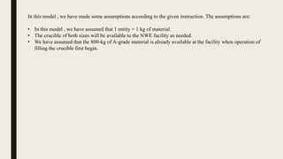 In this model , we have made some assumptions according to the given instruction. The assumptions are:
• In this model , we have assumed that 1 entity = 1 kg of material.
• The crucible of both sizes will be available to the NWE facility as needed.
• We have assumed that the 800-kg of A-grade material is already available at the facility when operation of
filling the crucible first begin.
 
