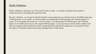 Model Validation:
Model validation is required to see if the model which we made , is working according to the customer’s
requirement and we are getting the expected results.
Here for validation , we were given that the baseline system production was stated up front at 78-600kg Ingots and
19-400 kg ingots. In our model , we found out that we could produce 8-600 kg Ingots and 3-400 kg Ingots in 8
weeks. If we extrapolate the results for 1 year (52 weeks) , we could produce 52-600 kg Ingots and 19-400 kg
Ingots. As for further processes we only required 400-kg Ingots , we can say that our model results validates with
the given baseline system production results considering the fact that all the equipment's were purchased in the
time span of 10 months and given the money spending limit of 350k/month.
 