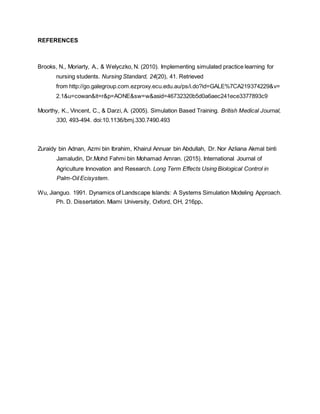REFERENCES
Brooks, N., Moriarty, A., & Welyczko, N. (2010). Implementing simulated practice learning for
nursing students. Nursing Standard, 24(20), 41. Retrieved
from http://go.galegroup.com.ezproxy.ecu.edu.au/ps/i.do?id=GALE%7CA219374229&v=
2.1&u=cowan&it=r&p=AONE&sw=w&asid=46732320b5d0a6aec241ece3377893c9
Moorthy, K., Vincent, C., & Darzi, A. (2005). Simulation Based Training. British Medical Journal,
330, 493-494. doi:10.1136/bmj.330.7490.493
Zuraidy bin Adnan, Azmi bin Ibrahim, Khairul Annuar bin Abdullah, Dr. Nor Azliana Akmal binti
Jamaludin, Dr.Mohd Fahmi bin Mohamad Amran. (2015). International Journal of
Agriculture Innovation and Research. Long Term Effects Using Biological Control in
Palm-Oil Ecisystem.
Wu, Jianguo. 1991. Dynamics of Landscape Islands: A Systems Simulation Modeling Approach.
Ph. D. Dissertation. Miami University, Oxford, OH, 216pp.
 