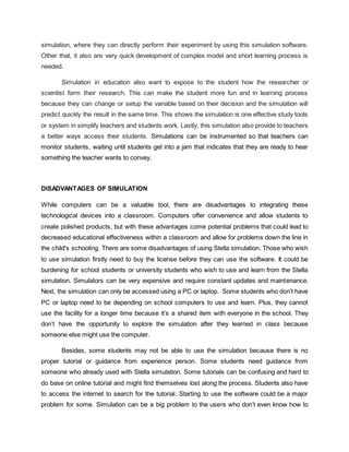 simulation, where they can directly perform their experiment by using this simulation software.
Other that, it also are very quick development of complex model and short learning process is
needed.
Simulation in education also want to expose to the student how the researcher or
scientist form their research. This can make the student more fun and in learning process
because they can change or setup the variable based on their decision and the simulation will
predict quickly the result in the same time. This shows the simulation is one effective study tools
or system in simplify teachers and students work. Lastly, this simulation also provide to teachers
a better ways access their students. Simulations can be instrumented so that teachers can
monitor students, waiting until students get into a jam that indicates that they are ready to hear
something the teacher wants to convey.
DISADVANTAGES OF SIMULATION
While computers can be a valuable tool, there are disadvantages to integrating these
technological devices into a classroom. Computers offer convenience and allow students to
create polished products, but with these advantages come potential problems that could lead to
decreased educational effectiveness within a classroom and allow for problems down the line in
the child's schooling. There are some disadvantages of using Stella simulation. Those who wish
to use simulation firstly need to buy the license before they can use the software. It could be
burdening for school students or university students who wish to use and learn from the Stella
simulation. Simulators can be very expensive and require constant updates and maintenance.
Next, the simulation can only be accessed using a PC or laptop. Some students who don’t have
PC or laptop need to be depending on school computers to use and learn. Plus, they cannot
use the facility for a longer time because it’s a shared item with everyone in the school. They
don’t have the opportunity to explore the simulation after they learned in class because
someone else might use the computer.
Besides, some students may not be able to use the simulation because there is no
proper tutorial or guidance from experience person. Some students need guidance from
someone who already used with Stella simulation. Some tutorials can be confusing and hard to
do base on online tutorial and might find themselves lost along the process. Students also have
to access the internet to search for the tutorial. Starting to use the software could be a major
problem for some. Simulation can be a big problem to the users who don’t even know how to
 