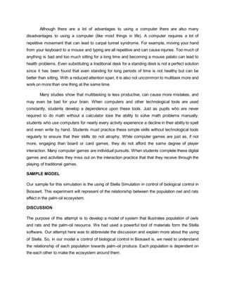 Although there are a lot of advantages to using a computer there are also many
disadvantages to using a computer (like most things in life). A computer requires a lot of
repetitive movement that can lead to carpal tunnel syndrome. For example, moving your hand
from your keyboard to a mouse and typing are all repetitive and can cause injuries. Too much of
anything is bad and too much sitting for a long time and becoming a mouse patato can lead to
health problems. Even substituting a traditional desk for a standing desk is not a perfect solution
since it has been found that even standing for long periods of time is not healthy but can be
better than sitting. With a reduced attention span, it is also not uncommon to multitask more and
work on more than one thing at the same time.
Many studies show that multitasking is less productive, can cause more mistakes, and
may even be bad for your brain. When computers and other technological tools are used
constantly, students develop a dependence upon these tools. Just as pupils who are never
required to do math without a calculator lose the ability to solve math problems manually,
students who use computers for nearly every activity experience a decline in their ability to spell
and even write by hand. Students must practice these simple skills without technological tools
regularly to ensure that their skills do not atrophy. While computer games are just as, if not
more, engaging than board or card games, they do not afford the same degree of player
interaction. Many computer games are individual pursuits. When students complete these digital
games and activities they miss out on the interaction practice that that they receive through the
playing of traditional games.
SAMPLE MODEL
Our sample for this simulation is the using of Stella Simulation in control of biological control in
Biosawit. This experiment will represent of the relationship between the population owl and rats
effect in the palm-oil ecosystem.
DISCUSSION
The purpose of this attempt is to develop a model of system that illustrates population of owls
and rats and the palm-oil resource. We had used a powerful tool of materials form the Stella
software. Our attempt here was to abbreviate the discussion and explain more about the using
of Stella. So, in our model a control of biological control in Biosawit is, we need to understand
the relationship of each population towards palm-oil produce. Each population is dependent on
the each other to make the ecosystem around them.
 