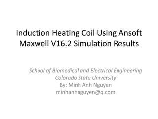 Induction Heating Coil Using Ansoft
Maxwell V16.2 Simulation Results
School of Biomedical and Electrical Engineering
Colorado State University
By: Minh Anh Nguyen
minhanhnguyen@q.com
 