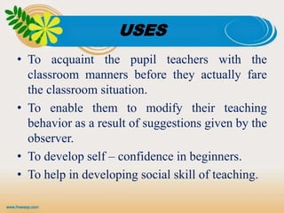 USES
• To acquaint the pupil teachers with the
classroom manners before they actually fare
the classroom situation.
• To enable them to modify their teaching
behavior as a result of suggestions given by the
observer.
• To develop self – confidence in beginners.
• To help in developing social skill of teaching.
 