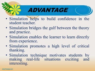 ADVANTAGE
• Simulation helps to build confidence in the
student teacher.
• Simulation bridges the gulf between the theory
and practice.
• Simulation enables the learner to learn directly
from experience.
• Simulation promotes a high level of critical
thanking.
• Simulation technique motivates students by
making real-life situations exciting and
interesting.
 