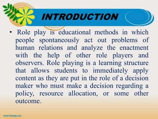 INTRODUCTION
• Role play is educational methods in which
people spontaneously act out problems of
human relations and analyze the enactment
with the help of other role players and
observers. Role playing is a learning structure
that allows students to immediately apply
content as they are put in the role of a decision
maker who must make a decision regarding a
policy, resource allocation, or some other
outcome.
 