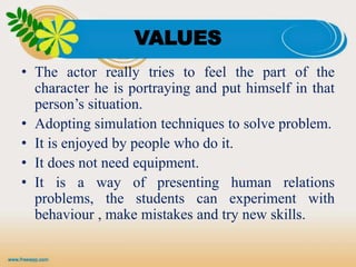 VALUES
• The actor really tries to feel the part of the
character he is portraying and put himself in that
person’s situation.
• Adopting simulation techniques to solve problem.
• It is enjoyed by people who do it.
• It does not need equipment.
• It is a way of presenting human relations
problems, the students can experiment with
behaviour , make mistakes and try new skills.
 