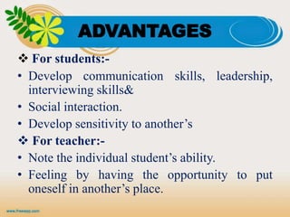 ADVANTAGES
 For students:-
• Develop communication skills, leadership,
interviewing skills&
• Social interaction.
• Develop sensitivity to another’s
 For teacher:-
• Note the individual student’s ability.
• Feeling by having the opportunity to put
oneself in another’s place.
 