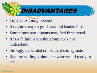 DISADVANTAGES
• Time consuming process
• It requires expert guidance and leadership.
• Sometimes participants may feel threatened.
• It is a failure when the group does not
understand.
• Strongly depended on student’s imagination
• Require willing volunteers who would ready to
act.
 