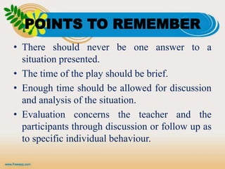 POINTS TO REMEMBER
• There should never be one answer to a
situation presented.
• The time of the play should be brief.
• Enough time should be allowed for discussion
and analysis of the situation.
• Evaluation concerns the teacher and the
participants through discussion or follow up as
to specific individual behaviour.
 