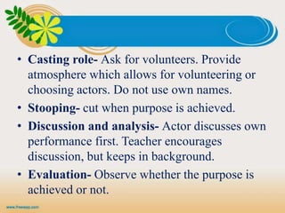 • Casting role- Ask for volunteers. Provide
atmosphere which allows for volunteering or
choosing actors. Do not use own names.
• Stooping- cut when purpose is achieved.
• Discussion and analysis- Actor discusses own
performance first. Teacher encourages
discussion, but keeps in background.
• Evaluation- Observe whether the purpose is
achieved or not.
 