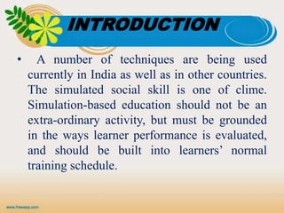 INTRODUCTION
• A number of techniques are being used
currently in India as well as in other countries.
The simulated social skill is one of clime.
Simulation-based education should not be an
extra-ordinary activity, but must be grounded
in the ways learner performance is evaluated,
and should be built into learners’ normal
training schedule.
 