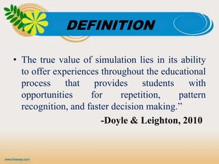 DEFINITION
• The true value of simulation lies in its ability
to offer experiences throughout the educational
process that provides students with
opportunities for repetition, pattern
recognition, and faster decision making.”
-Doyle & Leighton, 2010
 