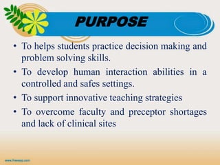 PURPOSE
• To helps students practice decision making and
problem solving skills.
• To develop human interaction abilities in a
controlled and safes settings.
• To support innovative teaching strategies
• To overcome faculty and preceptor shortages
and lack of clinical sites
 