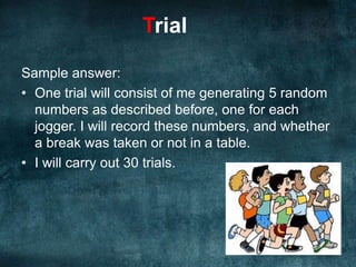 Obviously you need to generate a number for each jogger, so that’s 5 numbers per trial.You’ll need to record these results, and then repeat for 30 trials.						Easy!Trial