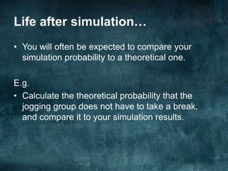 CalculationEstimate the probability the jogging group will not have to take a break.𝑃𝑛𝑜 𝑏𝑟𝑒𝑎𝑘=# 𝑡𝑟𝑖𝑎𝑙𝑠 𝑤h𝑒𝑟𝑒 𝑛𝑜 𝑏𝑟𝑒𝑎𝑘 𝑡𝑎𝑘𝑒𝑛# 𝑡𝑟𝑖𝑎𝑙𝑠 𝑐𝑎𝑟𝑟𝑖𝑒𝑑 𝑜𝑢𝑡So the answer will depend on your simulation results. 