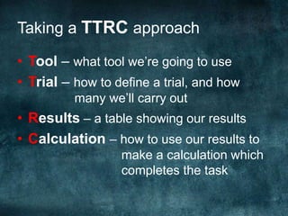 Taking a TTRC approachTool – what tool we’re going to useTrial – how to define a trial, and how 		        many we’ll carry outResults – a table showing our resultsCalculation – how to use our results to 			     make a calculation which  			     completes the task