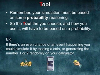 ToolRemember, your simulation must be based on some probability reasoning. So the Tool the you choose, and how you use it, will have to be based on a probability.E.g. If there’s an even chance of an event happening you could simulate it by tossing a coin, or generating the number 1 or 2 randomly on your calculator.