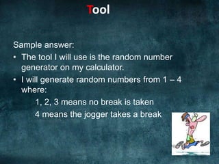 Sample answer:The tool I will use is the random number generator on my calculator.I will generate random numbers from 1 – 4 where:	1, 2, 3 means no break is taken4 means the jogger takes a breakTool