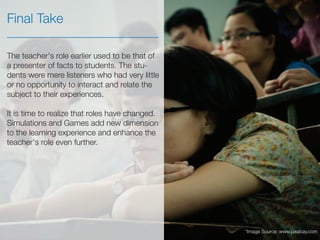 The teacher's role earlier used to be that of
a presenter of facts to students. The stu-
dents were mere listeners who had very little
or no opportunity to interact and relate the
subject to their experiences.
It is time to realize that roles have changed.
Simulations and Games add new dimension
to the learning experience and enhance the
teacher's role even further.
Final Take
*Image Source: www.pixabay.com
 